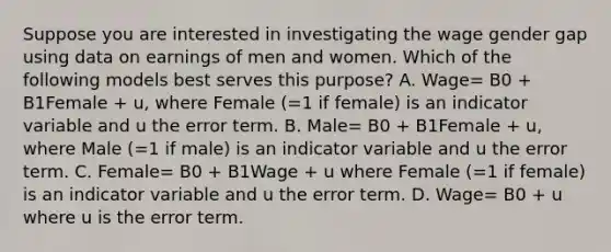 Suppose you are interested in investigating the wage gender gap using data on earnings of men and women. Which of the following models best serves this​ purpose? A. Wage= B0 + B1Female + u, where Female (=1 if female) is an indicator variable and u the error term. B. Male= B0 + B1Female + u, where Male (=1 if male) is an indicator variable and u the error term. C. Female= B0 + B1Wage + u where Female (=1 if female) is an indicator variable and u the error term. D. Wage= B0 + u where u is the error term.