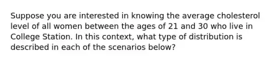 Suppose you are interested in knowing the average cholesterol level of all women between the ages of 21 and 30 who live in College Station. In this context, what type of distribution is described in each of the scenarios below?