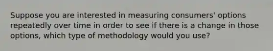 Suppose you are interested in measuring consumers' options repeatedly over time in order to see if there is a change in those options, which type of methodology would you use?