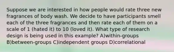 Suppose we are interested in how people would rate three new fragrances of body wash. We decide to have participants smell each of the three fragrances and then rate each of them on a scale of 1 (hated it) to 10 (loved it). What type of research design is being used in this example? A)within-groups B)between-groups C)independent groups D)correlational