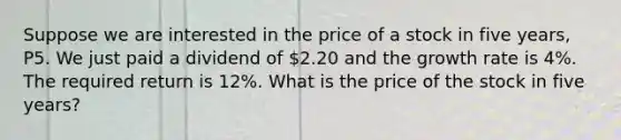 Suppose we are interested in the price of a stock in five years, P5. We just paid a dividend of 2.20 and the growth rate is 4%. The required return is 12%. What is the price of the stock in five years?