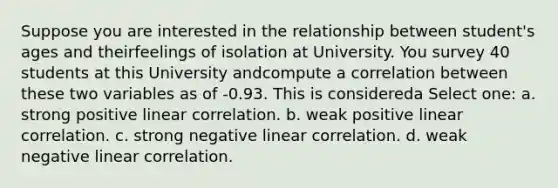 Suppose you are interested in the relationship between student's ages and theirfeelings of isolation at University. You survey 40 students at this University andcompute a correlation between these two variables as of -0.93. This is considereda Select one: a. strong positive linear correlation. b. weak positive linear correlation. c. strong negative linear correlation. d. weak negative linear correlation.