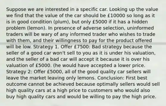 Suppose we are interested in a specific car. Looking up the value we find that the value of the car should be £10000 so long as it is in good condition (plum), but only £5000 if it has a hidden problem (lemon). In presence of adverse selection, uninformed traders will be wary of any informed trader who wishes to trade with them, and their willingness to pay for the product offered will be low. Strategy 1. Offer £7500: Bad strategy because the seller of a good car won't sell to you as it is under his valuation, and the seller of a bad car will accept it because it is over his valuation of £5000. (he would have accepted a lower price. Strategy 2: Offer £5000, all of the good quality car sellers will leave the market leaving only lemons. Conclusion: First best outcome cannot be achieved because optimally sellers would sell high quality cars at a high price to customers who would also buy high quality cars and would be willing to pay the high price.