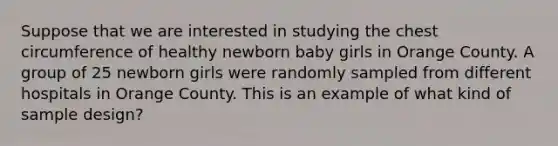 Suppose that we are interested in studying the chest circumference of healthy newborn baby girls in Orange County. A group of 25 newborn girls were randomly sampled from different hospitals in Orange County. This is an example of what kind of sample design?