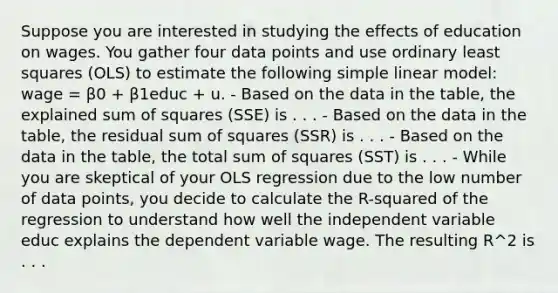 Suppose you are interested in studying the effects of education on wages. You gather four data points and use ordinary least squares (OLS) to estimate the following simple linear model: wage = β0 + β1educ + u. - Based on the data in the table, the explained sum of squares (SSE) is . . . - Based on the data in the table, the residual sum of squares (SSR) is . . . - Based on the data in the table, the total sum of squares (SST) is . . . - While you are skeptical of your OLS regression due to the low number of data points, you decide to calculate the R-squared of the regression to understand how well the independent variable educ explains the dependent variable wage. The resulting R^2 is . . .