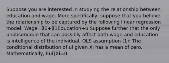 Suppose you are interested in studying the relationship between education and wage. More​ specifically, suppose that you believe the relationship to be captured by the following linear regression​ model: Wage=β0+β1Education+u Suppose further that the only unobservable that can possibly affect both wage and education is intelligence of the individual. OLS assumption​ (1): The conditional distribution of ui given Xi has a mean of zero.​ Mathematically, Eui∣Xi=0.