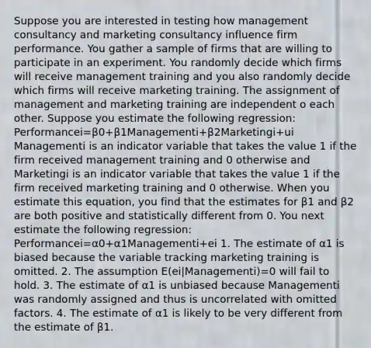 Suppose you are interested in testing how management consultancy and marketing consultancy influence firm performance. You gather a sample of firms that are willing to participate in an experiment. You randomly decide which firms will receive management training and you also randomly decide which firms will receive marketing training. The assignment of management and marketing training are independent o each other. Suppose you estimate the following regression: Performancei=β0+β1Managementi+β2Marketingi+ui Managementi is an indicator variable that takes the value 1 if the firm received management training and 0 otherwise and Marketingi is an indicator variable that takes the value 1 if the firm received marketing training and 0 otherwise. When you estimate this equation, you find that the estimates for β1 and β2 are both positive and statistically different from 0. You next estimate the following regression: Performancei=α0+α1Managementi+ei 1. The estimate of α1 is biased because the variable tracking marketing training is omitted. 2. The assumption E(ei|Managementi)=0 will fail to hold. 3. The estimate of α1 is unbiased because Managementi was randomly assigned and thus is uncorrelated with omitted factors. 4. The estimate of α1 is likely to be very different from the estimate of β1.