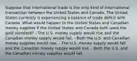 Suppose that international trade is the only kind of international transaction between the United States and Canada. The United States currently is experiencing a balance of trade deficit with Canada. What would happen to the United States and Canadian money supplies if the United States and Canada both used the gold standard? - The U.S. money supply would rise and the Canadian money supply would fall. - Both the U.S. and Canadian money supplies would rise. - The U.S. money supply would fall and the Canadian money supply would rise. - Both the U.S. and the Canadian money supplies would fall.