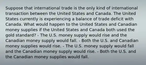 Suppose that international trade is the only kind of international transaction between the United States and Canada. The United States currently is experiencing a balance of trade deficit with Canada. What would happen to the United States and Canadian money supplies if the United States and Canada both used the gold standard? - The U.S. money supply would rise and the Canadian money supply would fall. - Both the U.S. and Canadian money supplies would rise. - The U.S. money supply would fall and the Canadian money supply would rise. - Both the U.S. and the Canadian money supplies would fall.