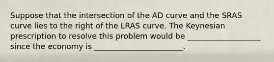 Suppose that the intersection of the AD curve and the SRAS curve lies to the right of the LRAS curve. The Keynesian prescription to resolve this problem would be ___________________ since the economy is _______________________.