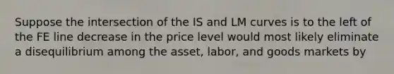 Suppose the intersection of the ​IS​ and ​LM​ curves is to the left of the ​FE​ line decrease in the price level would most likely eliminate a disequilibrium among the asset, labor, and goods markets by