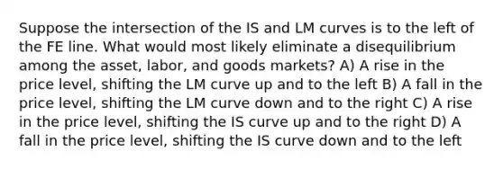 Suppose the intersection of the IS and LM curves is to the left of the FE line. What would most likely eliminate a disequilibrium among the asset, labor, and goods markets? A) A rise in the price level, shifting the LM curve up and to the left B) A fall in the price level, shifting the LM curve down and to the right C) A rise in the price level, shifting the IS curve up and to the right D) A fall in the price level, shifting the IS curve down and to the left