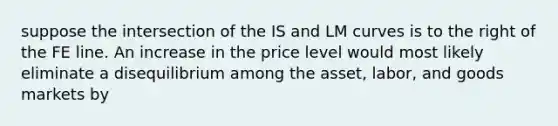 suppose the intersection of the IS and LM curves is to the right of the FE line. An increase in the price level would most likely eliminate a disequilibrium among the asset, labor, and goods markets by