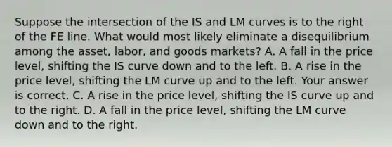 Suppose the intersection of the IS and LM curves is to the right of the FE line. What would most likely eliminate a disequilibrium among the​ asset, labor, and goods​ markets? A. A fall in the price​ level, shifting the IS curve down and to the left. B. A rise in the price​ level, shifting the LM curve up and to the left. Your answer is correct. C. A rise in the price​ level, shifting the IS curve up and to the right. D. A fall in the price​ level, shifting the LM curve down and to the right.