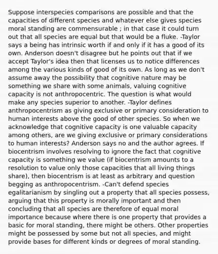 Suppose interspecies comparisons are possible and that the capacities of different species and whatever else gives species moral standing are commensurable ; in that case it could turn out that all species are equal but that would be a fluke. -Taylor says a being has intrinsic worth if and only if it has a good of its own. Anderson doesn't disagree but he points out that if we accept Taylor's idea then that licenses us to notice differences among the various kinds of good of its own. As long as we don't assume away the possibility that cognitive nature may be something we share with some animals, valuing cognitive capacity is not anthropocentric. The question is what would make any species superior to another. -Taylor defines anthropocentrism as giving exclusive or primary consideration to human interests above the good of other species. So when we acknowledge that cognitive capacity is one valuable capacity among others, are we giving exclusive or primary considerations to human interests? Anderson says no and the author agrees. If biocentrism involves resolving to ignore the fact that cognitive capacity is something we value (if biocentrism amounts to a resolution to value only those capacities that all living things share), then biocentrism is at least as arbitrary and question begging as anthropocentrism. -Can't defend species egalitarianism by singling out a property that all species possess, arguing that this property is morally important and then concluding that all species are therefore of equal moral importance because where there is one property that provides a basic for moral standing, there might be others. Other properties might be possessed by some but not all species, and might provide bases for different kinds or degrees of moral standing.