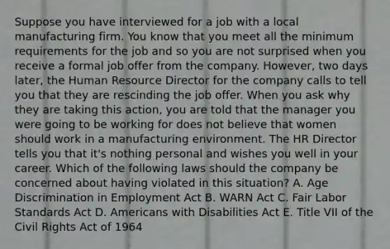 Suppose you have interviewed for a job with a local manufacturing firm. You know that you meet all the minimum requirements for the job and so you are not surprised when you receive a formal job offer from the company. However, two days later, the Human Resource Director for the company calls to tell you that they are rescinding the job offer. When you ask why they are taking this action, you are told that the manager you were going to be working for does not believe that women should work in a manufacturing environment. The HR Director tells you that it's nothing personal and wishes you well in your career. Which of the following laws should the company be concerned about having violated in this situation? A. Age Discrimination in Employment Act B. WARN Act C. Fair Labor Standards Act D. Americans with Disabilities Act E. Title VII of the Civil Rights Act of 1964