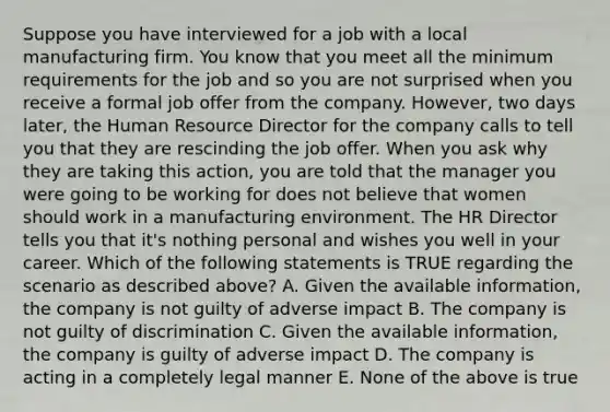 Suppose you have interviewed for a job with a local manufacturing firm. You know that you meet all the minimum requirements for the job and so you are not surprised when you receive a formal job offer from the company. However, two days later, the Human Resource Director for the company calls to tell you that they are rescinding the job offer. When you ask why they are taking this action, you are told that the manager you were going to be working for does not believe that women should work in a manufacturing environment. The HR Director tells you that it's nothing personal and wishes you well in your career. Which of the following statements is TRUE regarding the scenario as described above? A. Given the available information, the company is not guilty of adverse impact B. The company is not guilty of discrimination C. Given the available information, the company is guilty of adverse impact D. The company is acting in a completely legal manner E. None of the above is true