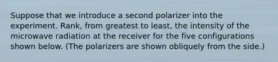 Suppose that we introduce a second polarizer into the experiment. Rank, from greatest to least, the intensity of the microwave radiation at the receiver for the five configurations shown below. (The polarizers are shown obliquely from the side.)