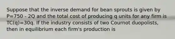 Suppose that the inverse demand for bean sprouts is given by P=750 - 2Q and the total cost of producing q units for any firm is TC(q)=30q. If the industry consists of two Cournot duopolists, then in equilibrium each firm's production is