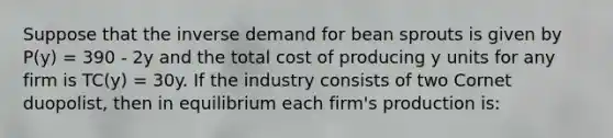 Suppose that the inverse demand for bean sprouts is given by P(y) = 390 - 2y and the total cost of producing y units for any firm is TC(y) = 30y. If the industry consists of two Cornet duopolist, then in equilibrium each firm's production is: