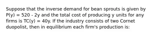 Suppose that the inverse demand for bean sprouts is given by P(y) = 520 - 2y and the total cost of producing y units for any firms is TC(y) = 40y. If the industry consists of two Cornet duopolist, then in equilibrium each firm's production is: