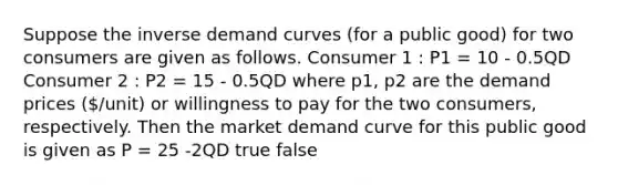 Suppose the inverse demand curves (for a public good) for two consumers are given as follows. Consumer 1 : P1 = 10 - 0.5QD Consumer 2 : P2 = 15 - 0.5QD where p1, p2 are the demand prices (/unit) or willingness to pay for the two consumers, respectively. Then the market demand curve for this public good is given as P = 25 -2QD true false