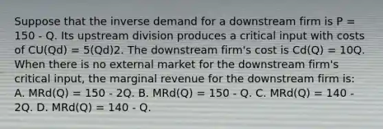 Suppose that the inverse demand for a downstream firm is P = 150 - Q. Its upstream division produces a critical input with costs of CU(Qd) = 5(Qd)2. The downstream firm's cost is Cd(Q) = 10Q. When there is no external market for the downstream firm's critical input, the marginal revenue for the downstream firm is: A. MRd(Q) = 150 - 2Q. B. MRd(Q) = 150 - Q. C. MRd(Q) = 140 - 2Q. D. MRd(Q) = 140 - Q.