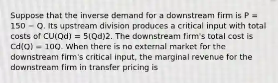 Suppose that the inverse demand for a downstream firm is P = 150 − Q. Its upstream division produces a critical input with total costs of CU(Qd) = 5(Qd)2. The downstream firm's total cost is Cd(Q) = 10Q. When there is no external market for the downstream firm's critical input, the marginal revenue for the downstream firm in transfer pricing is