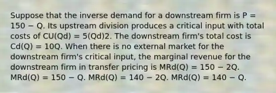 Suppose that the inverse demand for a downstream firm is P = 150 − Q. Its upstream division produces a critical input with total costs of CU(Qd) = 5(Qd)2. The downstream firm's total cost is Cd(Q) = 10Q. When there is no external market for the downstream firm's critical input, the marginal revenue for the downstream firm in transfer pricing is MRd(Q) = 150 − 2Q. MRd(Q) = 150 − Q. MRd(Q) = 140 − 2Q. MRd(Q) = 140 − Q.