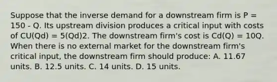 Suppose that the inverse demand for a downstream firm is P = 150 - Q. Its upstream division produces a critical input with costs of CU(Qd) = 5(Qd)2. The downstream firm's cost is Cd(Q) = 10Q. When there is no external market for the downstream firm's critical input, the downstream firm should produce: A. 11.67 units. B. 12.5 units. C. 14 units. D. 15 units.