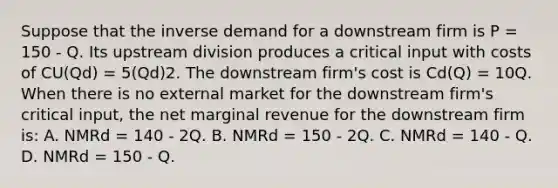 Suppose that the inverse demand for a downstream firm is P = 150 - Q. Its upstream division produces a critical input with costs of CU(Qd) = 5(Qd)2. The downstream firm's cost is Cd(Q) = 10Q. When there is no external market for the downstream firm's critical input, the net marginal revenue for the downstream firm is: A. NMRd = 140 - 2Q. B. NMRd = 150 - 2Q. C. NMRd = 140 - Q. D. NMRd = 150 - Q.