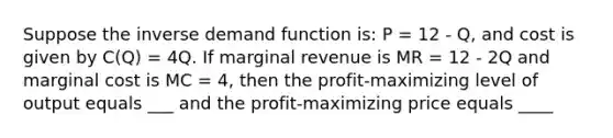 Suppose the inverse demand function is: P = 12 - Q, and cost is given by C(Q) = 4Q. If marginal revenue is MR = 12 - 2Q and marginal cost is MC = 4, then the profit-maximizing level of output equals ___ and the profit-maximizing price equals ____