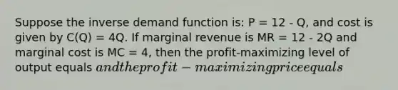 Suppose the inverse demand function is: P = 12 - Q, and cost is given by C(Q) = 4Q. If marginal revenue is MR = 12 - 2Q and marginal cost is MC = 4, then the profit-maximizing level of output equals and the profit-maximizing price equals