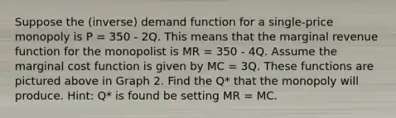 Suppose the (inverse) demand function for a single-price monopoly is P = 350 - 2Q. This means that the marginal revenue function for the monopolist is MR = 350 - 4Q. Assume the marginal cost function is given by MC = 3Q. These functions are pictured above in Graph 2. Find the Q* that the monopoly will produce. Hint: Q* is found be setting MR = MC.