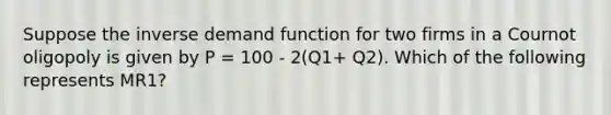 Suppose the inverse demand function for two firms in a Cournot oligopoly is given by P = 100 - 2(Q1+ Q2). Which of the following represents MR1?