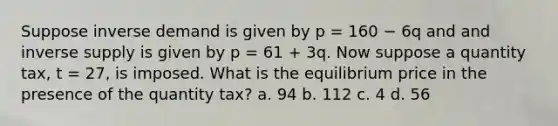 Suppose inverse demand is given by p = 160 − 6q and and inverse supply is given by p = 61 + 3q. Now suppose a quantity tax, t = 27, is imposed. What is the equilibrium price in the presence of the quantity tax? a. 94 b. 112 c. 4 d. 56