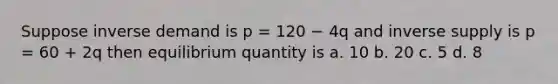 Suppose inverse demand is p = 120 − 4q and inverse supply is p = 60 + 2q then equilibrium quantity is a. 10 b. 20 c. 5 d. 8