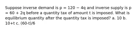 Suppose inverse demand is p = 120 − 4q and inverse supply is p = 60 + 2q before a quantity tax of amount t is imposed. What is equilibrium quantity after the quantity tax is imposed? a. 10 b. 10+t c. (60-t)/6