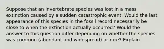 Suppose that an invertebrate species was lost in a mass extinction caused by a sudden catastrophic event. Would the last appearance of this species in the fossil record necessarily be close to when the extinction actually occurred? Would the answer to this question differ depending on whether the species was common (abundant and widespread) or rare? Explain