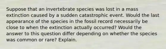 Suppose that an invertebrate species was lost in a mass extinction caused by a sudden catastrophic event. Would the last appearance of the species in the fossil record necessarily be close to when the extinction actually occurred? Would the answer to this question differ depending on whether the species was common or rare? Explain.