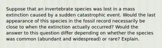 Suppose that an invertebrate species was lost in a mass extinction caused by a sudden catastrophic event. Would the last appearance of this species in the fossil record necessarily be close to when the extinction actually occurred? Would the answer to this question differ depending on whether the species was common (abundant and widespread) or rare? Explain.