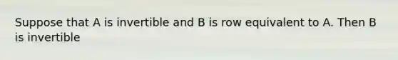 Suppose that A is invertible and B is row equivalent to A. Then B is invertible