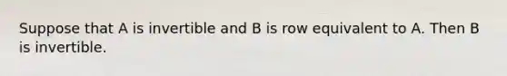 Suppose that A is invertible and B is row equivalent to A. Then B is invertible.