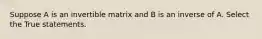 Suppose A is an invertible matrix and B is an inverse of A. Select the True statements.