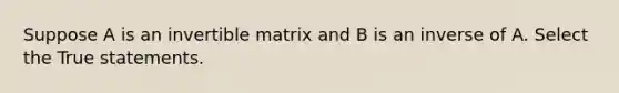 Suppose A is an invertible matrix and B is an inverse of A. Select the True statements.