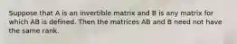 Suppose that A is an invertible matrix and B is any matrix for which AB is defined. Then the matrices AB and B need not have the same rank.