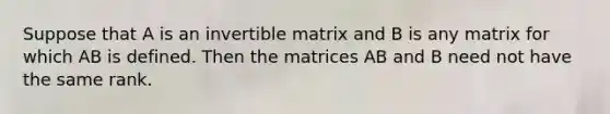 Suppose that A is an invertible matrix and B is any matrix for which AB is defined. Then the matrices AB and B need not have the same rank.