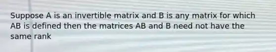 Suppose A is an invertible matrix and B is any matrix for which AB is defined then the matrices AB and B need not have the same rank