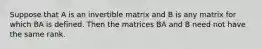 Suppose that A is an invertible matrix and B is any matrix for which BA is defined. Then the matrices BA and B need not have the same rank.