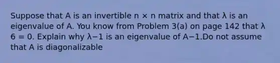 Suppose that A is an invertible n × n matrix and that λ is an eigenvalue of A. You know from Problem 3(a) on page 142 that λ 6 = 0. Explain why λ−1 is an eigenvalue of A−1.Do not assume that A is diagonalizable